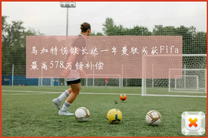 乌加特伤缺长达一年曼联或获Fifa最高578万镑补偿