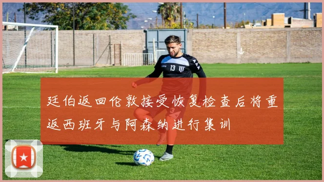 廷伯返回伦敦接受恢复检查后将重返西班牙与阿森纳进行集训