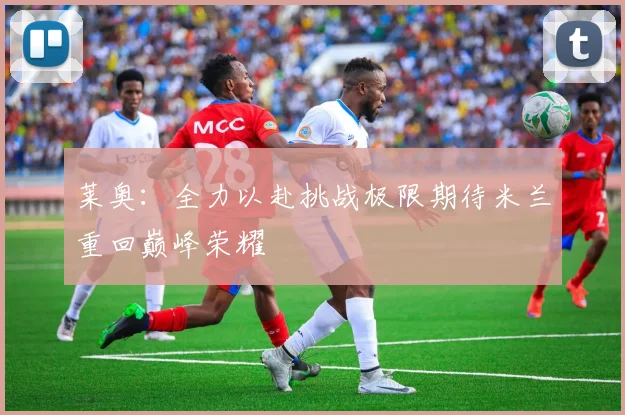 莱奥：全力以赴挑战极限期待米兰重回巅峰荣耀