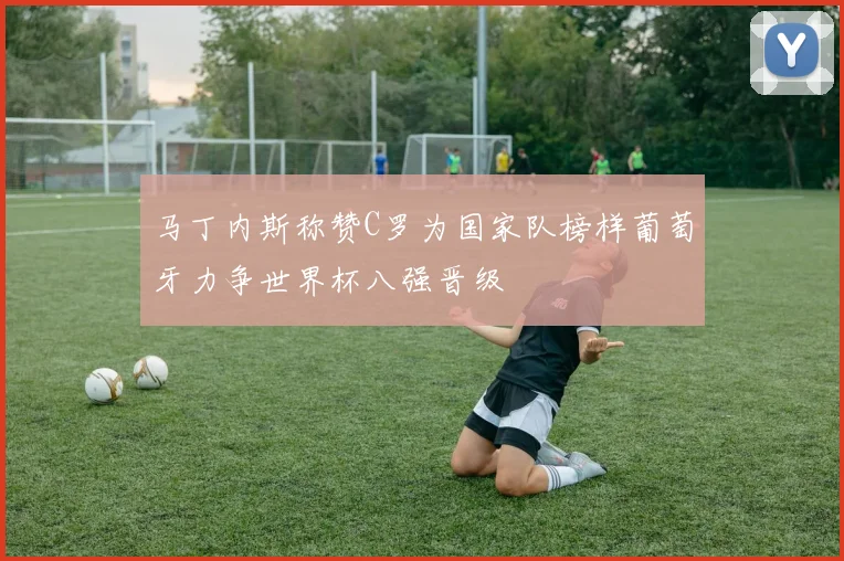马丁内斯称赞C罗为国家队榜样葡萄牙力争世界杯八强晋级