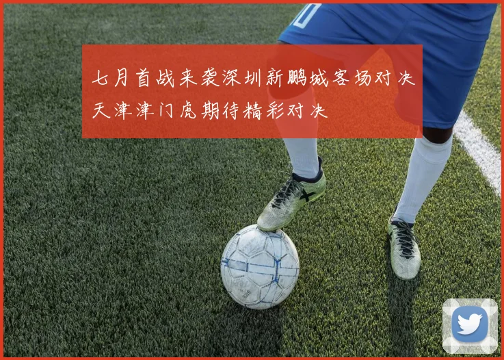 七月首战来袭深圳新鹏城客场对决天津津门虎期待精彩对决