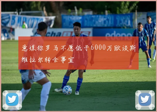 意媒称罗马不愿低于6000万欧谈斯维拉尔转会事宜