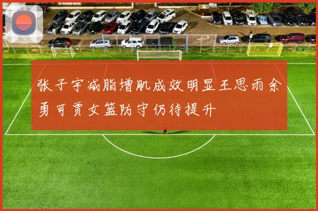 张子宇减脂增肌成效明显王思雨余勇可贾女篮防守仍待提升