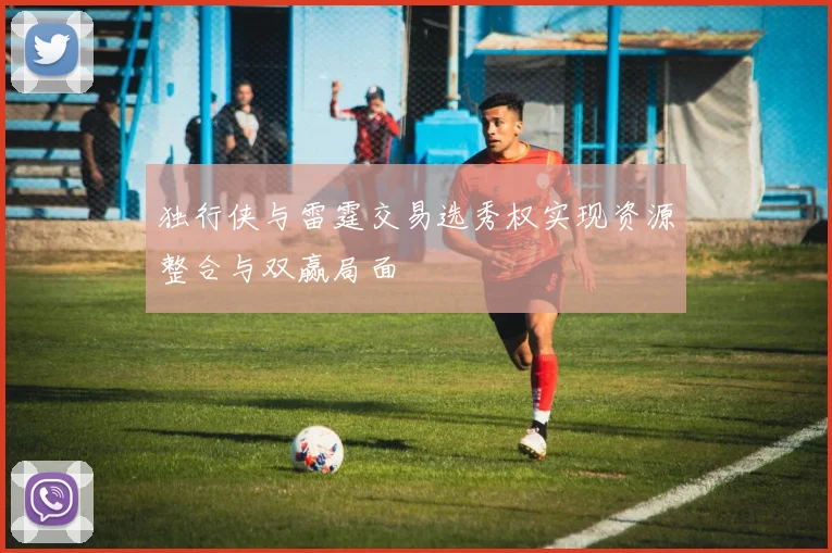 独行侠与雷霆交易选秀权实现资源整合与双赢局面