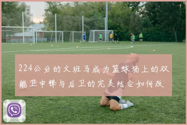 224公分的文班马成为篮球场上的双能卫中锋与后卫的完美结合如何改变比赛格局