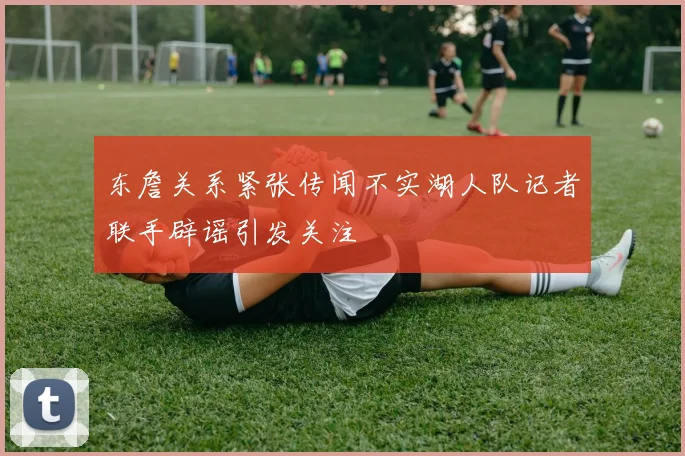 东詹关系紧张传闻不实湖人队记者联手辟谣引发关注