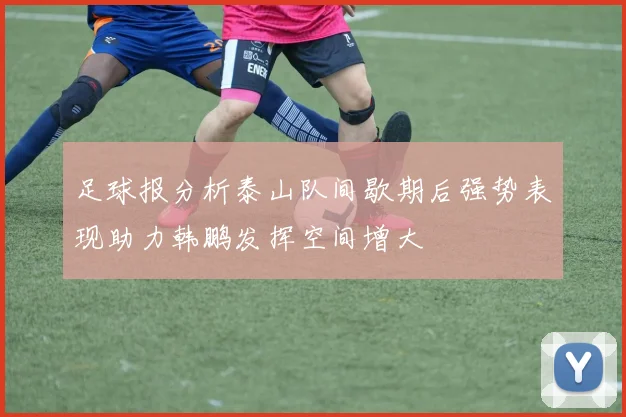 足球报分析泰山队间歇期后强势表现助力韩鹏发挥空间增大