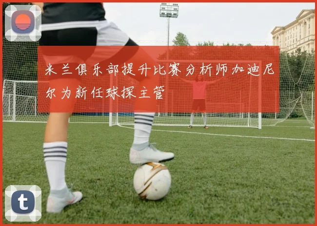 米兰俱乐部提升比赛分析师加迪尼尔为新任球探主管