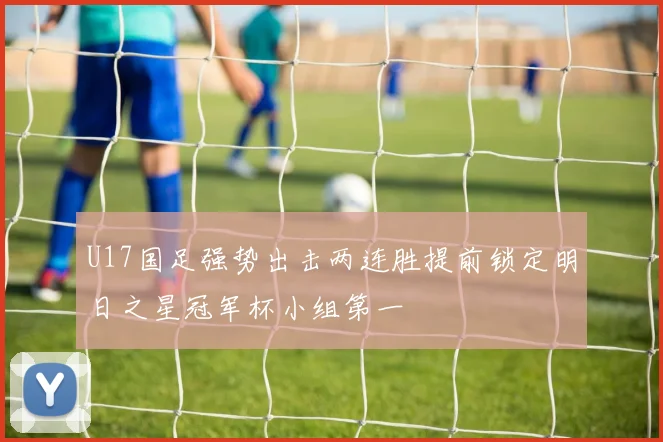 U17国足强势出击两连胜提前锁定明日之星冠军杯小组第一