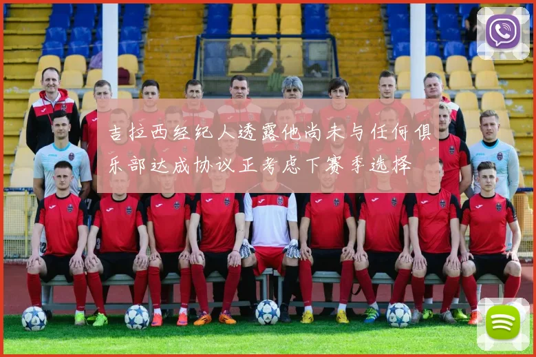 吉拉西经纪人透露他尚未与任何俱乐部达成协议正考虑下赛季选择