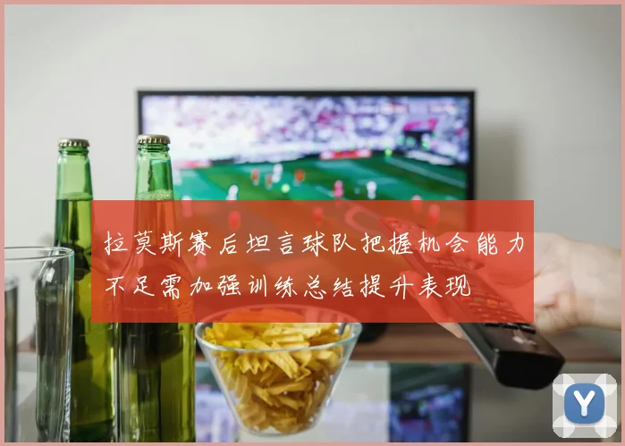 拉莫斯赛后坦言球队把握机会能力不足需加强训练总结提升表现