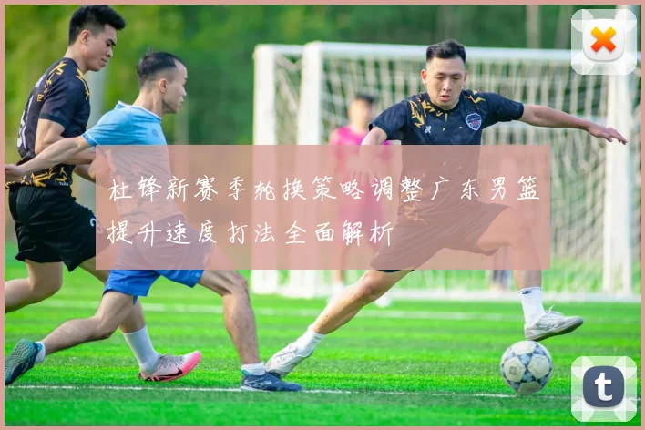 杜锋新赛季轮换策略调整广东男篮提升速度打法全面解析