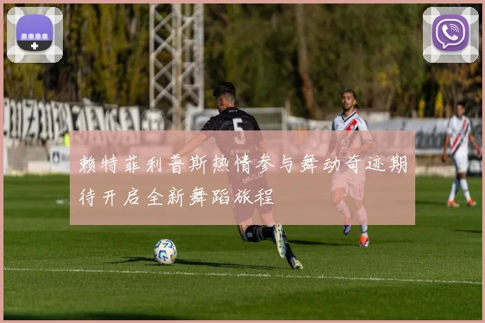 赖特菲利普斯热情参与舞动奇迹期待开启全新舞蹈旅程