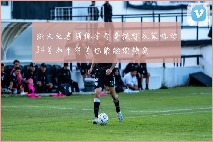 热火记者调侃字母哥换球衣策略称34号加个符号也能继续热卖