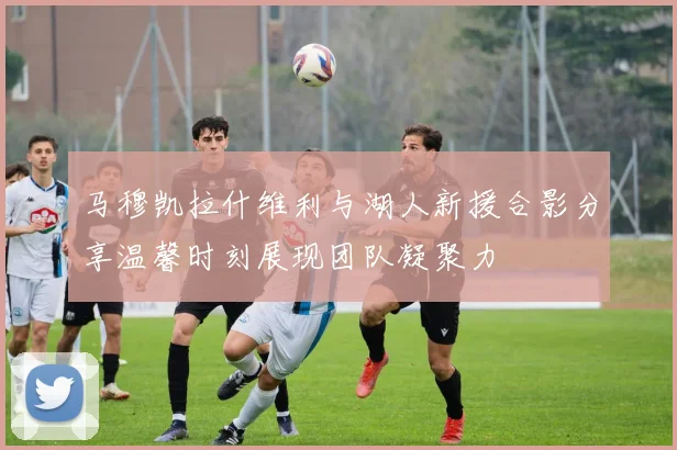 马穆凯拉什维利与湖人新援合影分享温馨时刻展现团队凝聚力