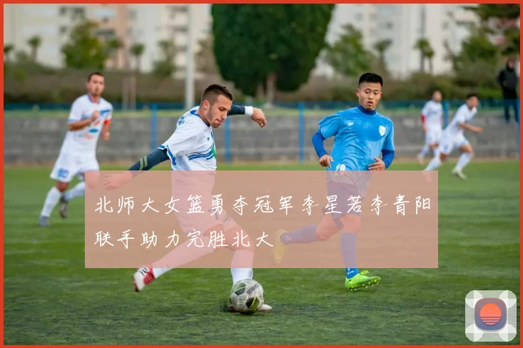 北师大女篮勇夺冠军李星若李青阳联手助力完胜北大