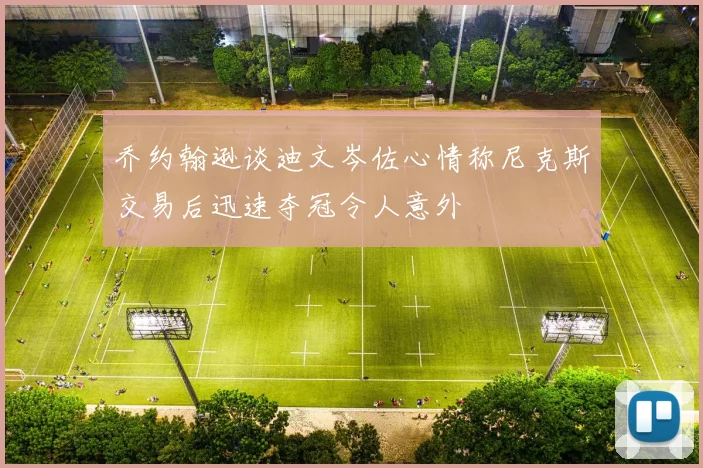 乔约翰逊谈迪文岑佐心情称尼克斯交易后迅速夺冠令人意外