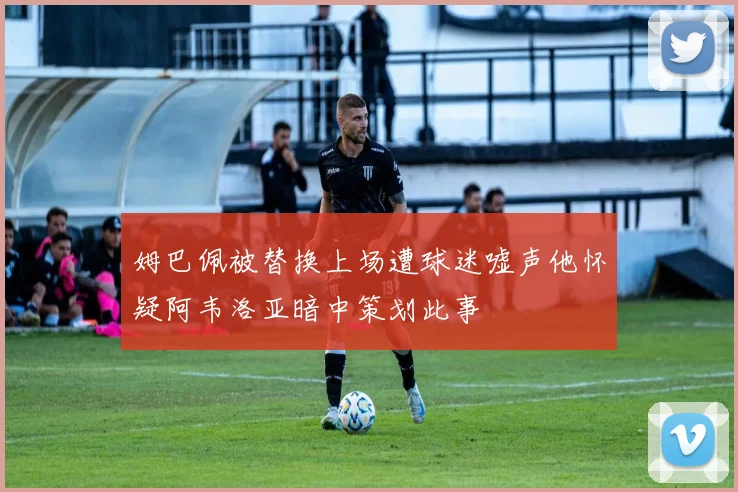 姆巴佩被替换上场遭球迷嘘声他怀疑阿韦洛亚暗中策划此事
