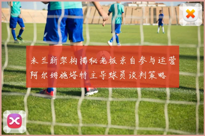米兰新架构揭秘老板亲自参与运营阿尔姆施塔特主导球员谈判策略