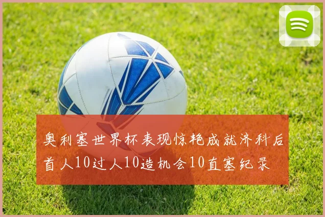 奥利塞世界杯表现惊艳成就济科后首人10过人10造机会10直塞纪录