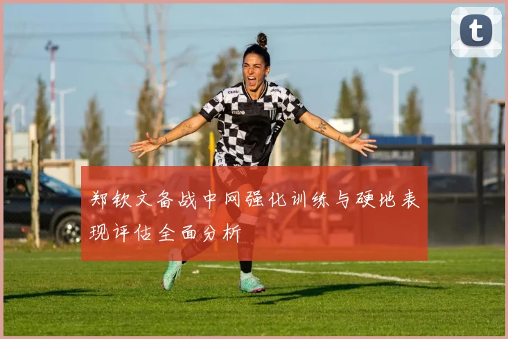 郑钦文备战中网强化训练与硬地表现评估全面分析