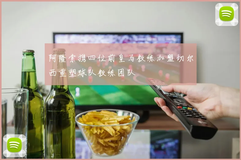 阿隆索携四位前皇马教练加盟切尔西重塑球队教练团队
