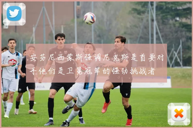 安芬尼西蒙斯强调尼克斯是首要对手他们是卫冕冠军的强劲挑战者