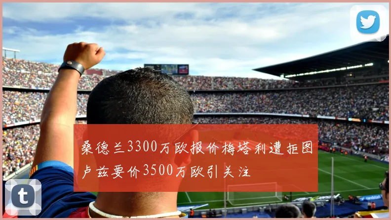 桑德兰3300万欧报价梅塔利遭拒图卢兹要价3500万欧引关注