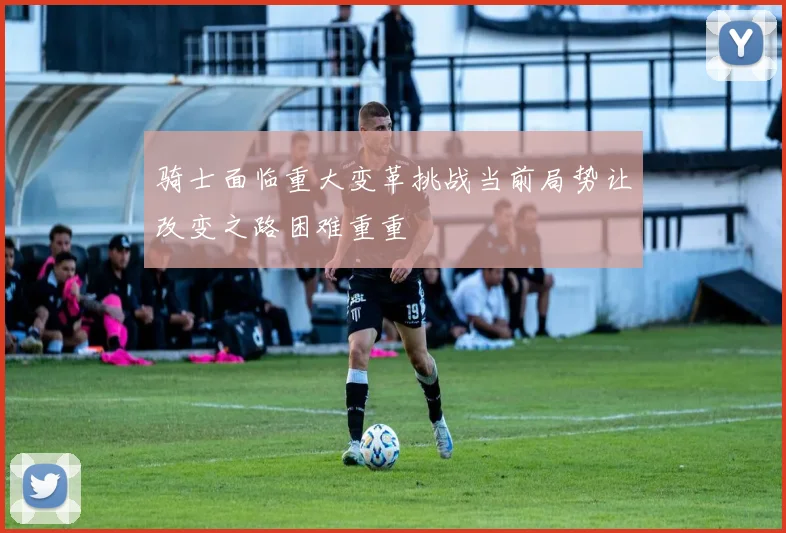 骑士面临重大变革挑战当前局势让改变之路困难重重