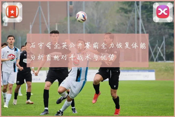 石宇奇全英公开赛前全力恢复体能分析首轮对手战术与优势