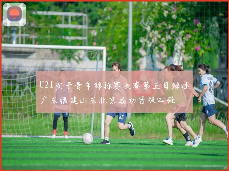 U21女子青年锦标赛决赛第五日综述广东福建山东北京成功晋级四强