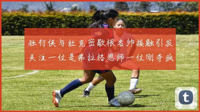 独行侠与杜克密歇根名帅接触引发关注一位是弗拉格恩师一位刚夺疯三