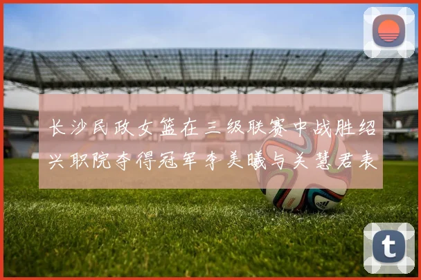 长沙民政女篮在三级联赛中战胜绍兴职院夺得冠军李美曦与关慧君表现出色
