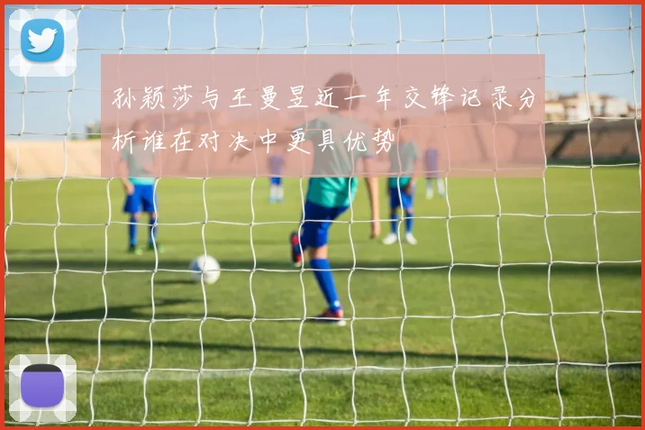 孙颖莎与王曼昱近一年交锋记录分析谁在对决中更具优势