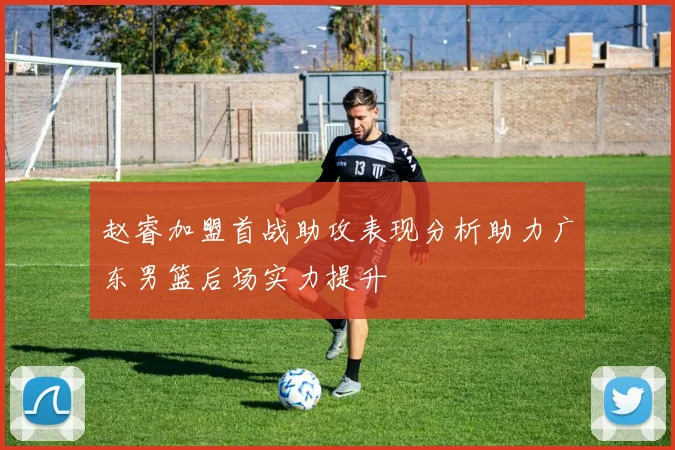 赵睿加盟首战助攻表现分析助力广东男篮后场实力提升