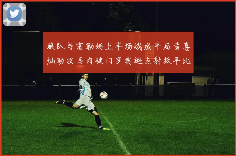 狼队与富勒姆上半场战成平局黄喜灿助攻马内破门罗宾逊点射扳平比分