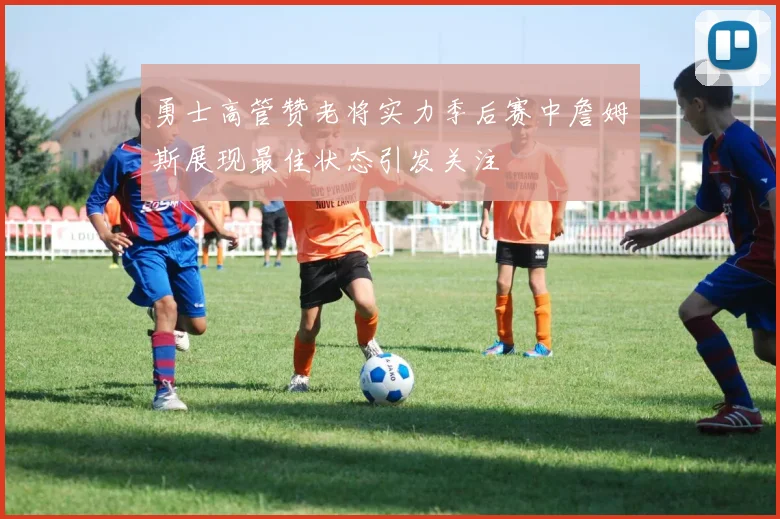 勇士高管赞老将实力季后赛中詹姆斯展现最佳状态引发关注
