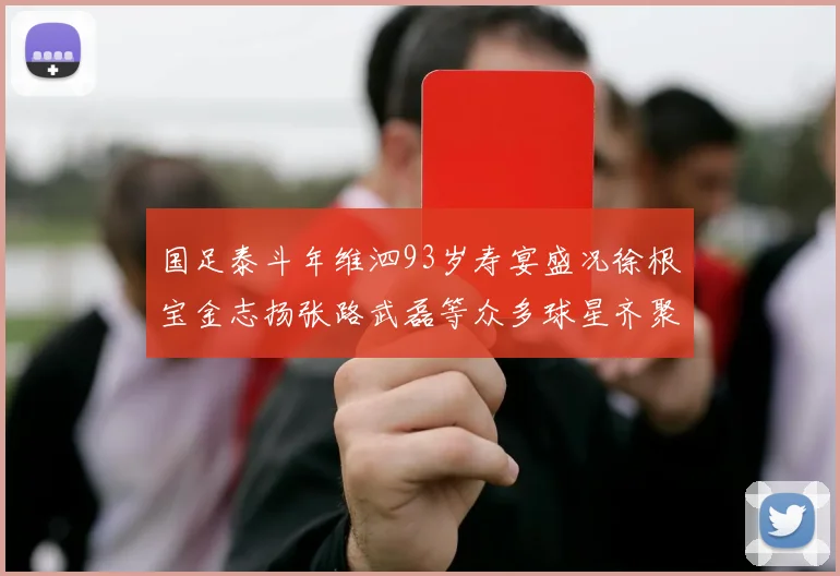 国足泰斗年维泗93岁寿宴盛况徐根宝金志扬张路武磊等众多球星齐聚祝贺