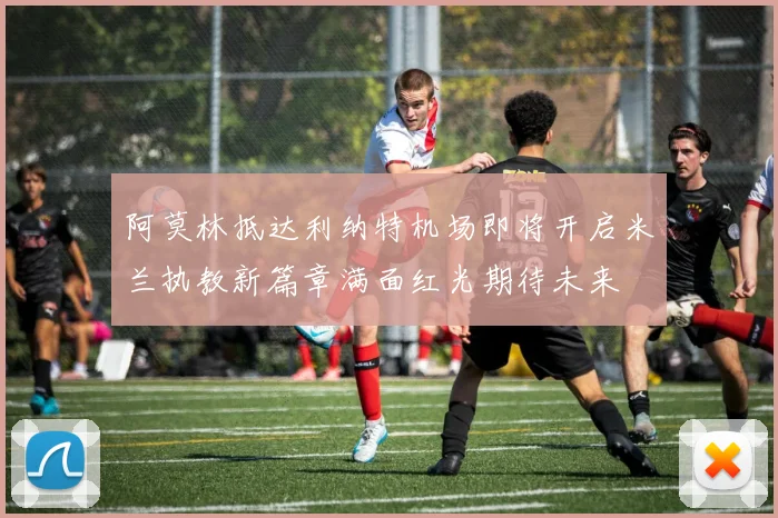 阿莫林抵达利纳特机场即将开启米兰执教新篇章满面红光期待未来